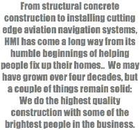 From structural concrete construction to installing cutting edge aviation navigation systems, HMI has come a long way from its humble beginnings of helping people fix up their homes.. We may have grown over four decades, but a couple of things remain solid: We do the highest quality construction with some of the brightest people in the business. 