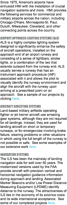 Since 1975, America's airports have entrusted HMI with the installation of crucial navigation systems and more. HMI provides the following services for commercial and military airports across the nation, including Chicago-O'Hare, Minneapolis-St. Paul, Duluth, Milwaukee, Cleveland, and other connecting points across the country. AIRPORT APPROACH LIGHTING SYSTEMS (ALS) ALS is a highly complex lighting system designed to significantly enhance the safety of aircraft operations, installed on the approach end of an airport runway and consisting of a series of lightbars, strobe lights, or a combination of the two that extends outward from the runway end. ALS usually serves a runway that has an instrument approach procedure (IAP) associated with it and allows the pilot to visually identify the runway environment and align the aircraft with the runway upon arriving at a prescribed point on an approach. See a sample of our projects by clicking here. AIRCRAFT ARRESTING SYSTEMS Land-based military airfields operating fighter or jet trainer aircraft use arresting gear systems, although they are not required for all landings. Instead, they are used for landing aircraft on short or temporary runways, or for emergencies involving brake failure, steering problems or other situations in which using the full length of the runway is not possible or safe. See some examples of our extensive work here. NAVIGATION SYSTEMS The ILS has been the mainstay of landing navigation aids for well over 50 years. The modernized versions used by the FAA provide aircraft with precision vertical and horizontal navigation guidance information during approach and landing. Associated Marker Beacons and/or Low Power Distance Measuring Equipment (LPDME) identify distance to the runway. The attractiveness of ILS lies in the economy of its avionics costs and its wide international acceptance. See some of our completed projects here.