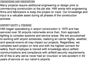ENGINEERING AND FABRICATION Many projects require additional engineering or design prior to commencing construction at the job site. HMI works with engineering firms and fabricators to keep the project on track. Our knowledge and input is a valuable asset during all phases of the construction process. AIRPORT SAFETY & TRAINING HMI began specializing in airport construction in 1975 and has serviced over 30 airports nationwide since then, from approach lighting to complex systems and service areas. We are accustomed to working with airport schedules, realizing air carrier flights, weather, and special events all may impact our projects. Regardless, we complete each project on time and with the highest concern for safety. Each employee is trained with knowledge about airfield communications and compliance with airfield security requirements. All of this is why we've never had an incursion or site accident in 40 years of service on our nation's airports.