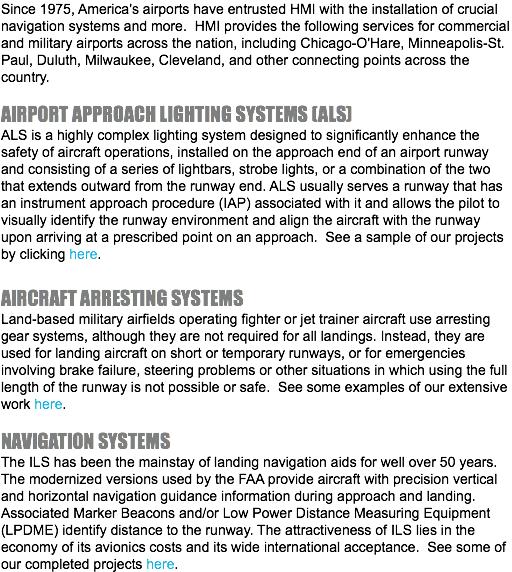 Since 1975, America's airports have entrusted HMI with the installation of crucial navigation systems and more. HMI provides the following services for commercial and military airports across the nation, including Chicago-O'Hare, Minneapolis-St. Paul, Duluth, Milwaukee, Cleveland, and other connecting points across the country. AIRPORT APPROACH LIGHTING SYSTEMS (ALS) ALS is a highly complex lighting system designed to significantly enhance the safety of aircraft operations, installed on the approach end of an airport runway and consisting of a series of lightbars, strobe lights, or a combination of the two that extends outward from the runway end. ALS usually serves a runway that has an instrument approach procedure (IAP) associated with it and allows the pilot to visually identify the runway environment and align the aircraft with the runway upon arriving at a prescribed point on an approach. See a sample of our projects by clicking here. AIRCRAFT ARRESTING SYSTEMS Land-based military airfields operating fighter or jet trainer aircraft use arresting gear systems, although they are not required for all landings. Instead, they are used for landing aircraft on short or temporary runways, or for emergencies involving brake failure, steering problems or other situations in which using the full length of the runway is not possible or safe. See some examples of our extensive work here. NAVIGATION SYSTEMS The ILS has been the mainstay of landing navigation aids for well over 50 years. The modernized versions used by the FAA provide aircraft with precision vertical and horizontal navigation guidance information during approach and landing. Associated Marker Beacons and/or Low Power Distance Measuring Equipment (LPDME) identify distance to the runway. The attractiveness of ILS lies in the economy of its avionics costs and its wide international acceptance. See some of our completed projects here.